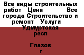 Все виды строительных работ › Цена ­ 1 000 - Все города Строительство и ремонт » Услуги   . Удмуртская респ.,Глазов г.